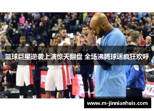 篮球巨星逆袭上演惊天翻盘 全场沸腾球迷疯狂欢呼