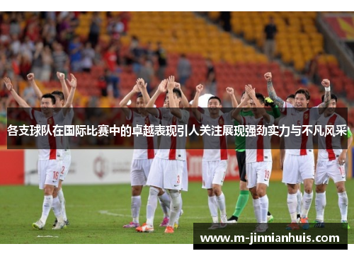 各支球队在国际比赛中的卓越表现引人关注展现强劲实力与不凡风采