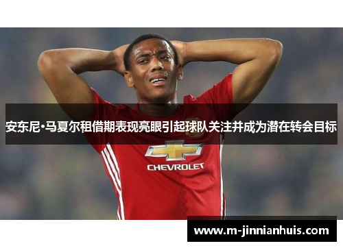安东尼·马夏尔租借期表现亮眼引起球队关注并成为潜在转会目标