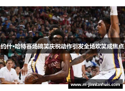 约什·哈特赛场搞笑庆祝动作引发全场欢笑成焦点