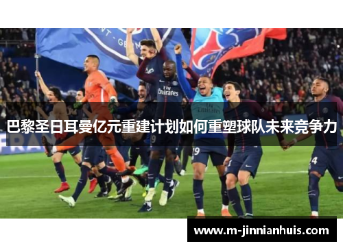 巴黎圣日耳曼亿元重建计划如何重塑球队未来竞争力