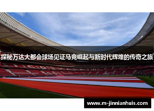 探秘万达大都会球场见证马竞崛起与新时代辉煌的传奇之旅