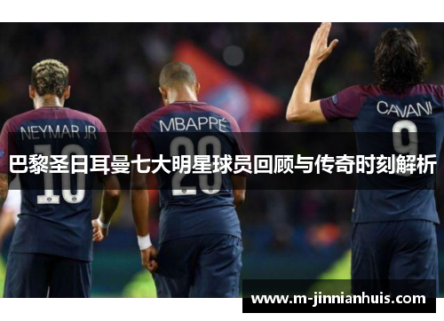 巴黎圣日耳曼七大明星球员回顾与传奇时刻解析