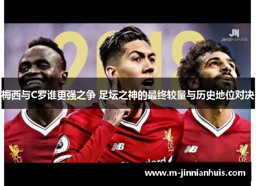 梅西与C罗谁更强之争 足坛之神的最终较量与历史地位对决