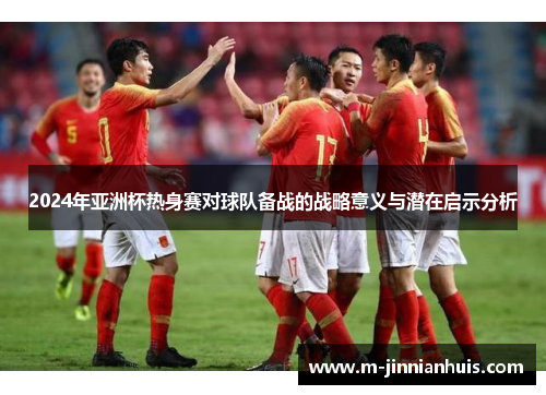2024年亚洲杯热身赛对球队备战的战略意义与潜在启示分析