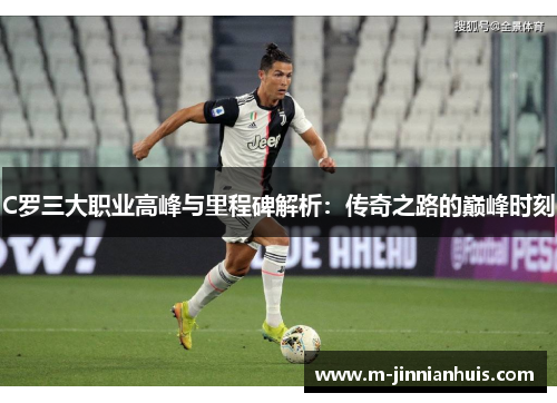 C罗三大职业高峰与里程碑解析：传奇之路的巅峰时刻