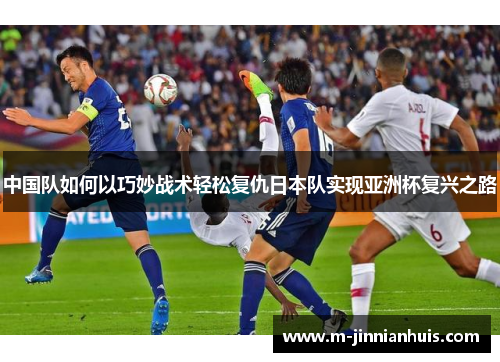中国队如何以巧妙战术轻松复仇日本队实现亚洲杯复兴之路