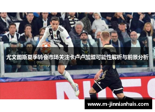 尤文图斯夏季转会市场关注卡卢卢加盟可能性解析与前景分析
