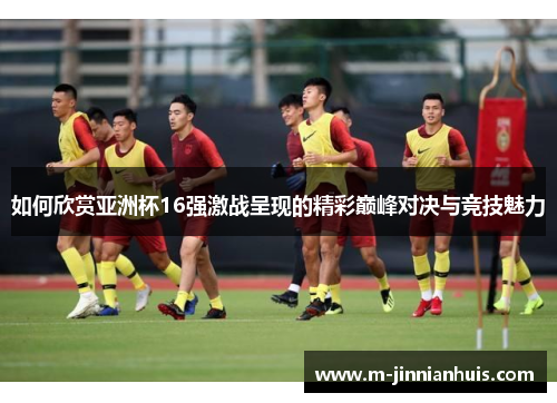 如何欣赏亚洲杯16强激战呈现的精彩巅峰对决与竞技魅力