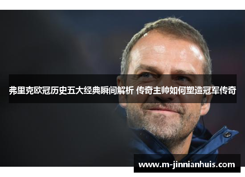 弗里克欧冠历史五大经典瞬间解析 传奇主帅如何塑造冠军传奇