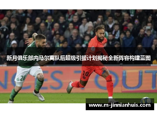 新月俱乐部内马尔离队后超级引援计划揭秘全新阵容构建蓝图