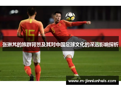 张琳芃的族群背景及其对中国足球文化的深远影响探析