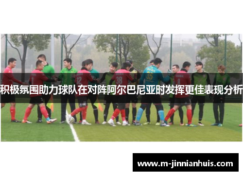 积极氛围助力球队在对阵阿尔巴尼亚时发挥更佳表现分析