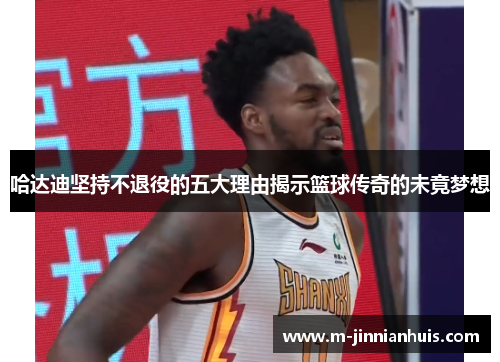哈达迪坚持不退役的五大理由揭示篮球传奇的未竟梦想
